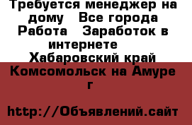 Требуется менеджер на дому - Все города Работа » Заработок в интернете   . Хабаровский край,Комсомольск-на-Амуре г.